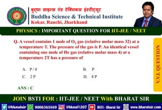 बुद्धा साइन्स एंड टेक्निकल इंस्टीट्यूट
Buddha Science & Technical Institute
Kokar, Ranchi, Jharkhand
JOIN BSTI FOR : IIT-JEE / NEET With BHARAT SIR
PHYSICS : IMPORTANT QUESTION FOR IIT-JEE / NEET
Q. A vessel contains 1 mole of O2 gas (relative molar mass 32) at a
temperature T. The pressure of the gas is P. An identical vessel
containing one mole of He gas (relative molar mass 4) at a
temperature 2T has a pressure of
A. P / 8 B. P
C. 2 P D. 8 P
ANS : C
V.V.I.
QUESTION
 