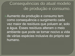 Aumento da produção e consumo tem
como consequência o surgimento cada
vez maior de resíduos que poluem ar, solo
e água. Esses resíduos alteram o meio
ambiente que pode se tornar nocivo a vida
de várias espécies inclusive do próprio ser
humano.
 