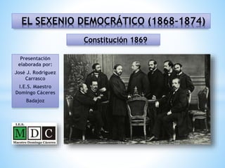 Presentación
elaborada por:
José J. Rodríguez
Carrasco
I.E.S. Maestro
Domingo Cáceres
Badajoz
EL SEXENIO DEMOCRÁTICO (1868-1874)
Constitución 1869
 
