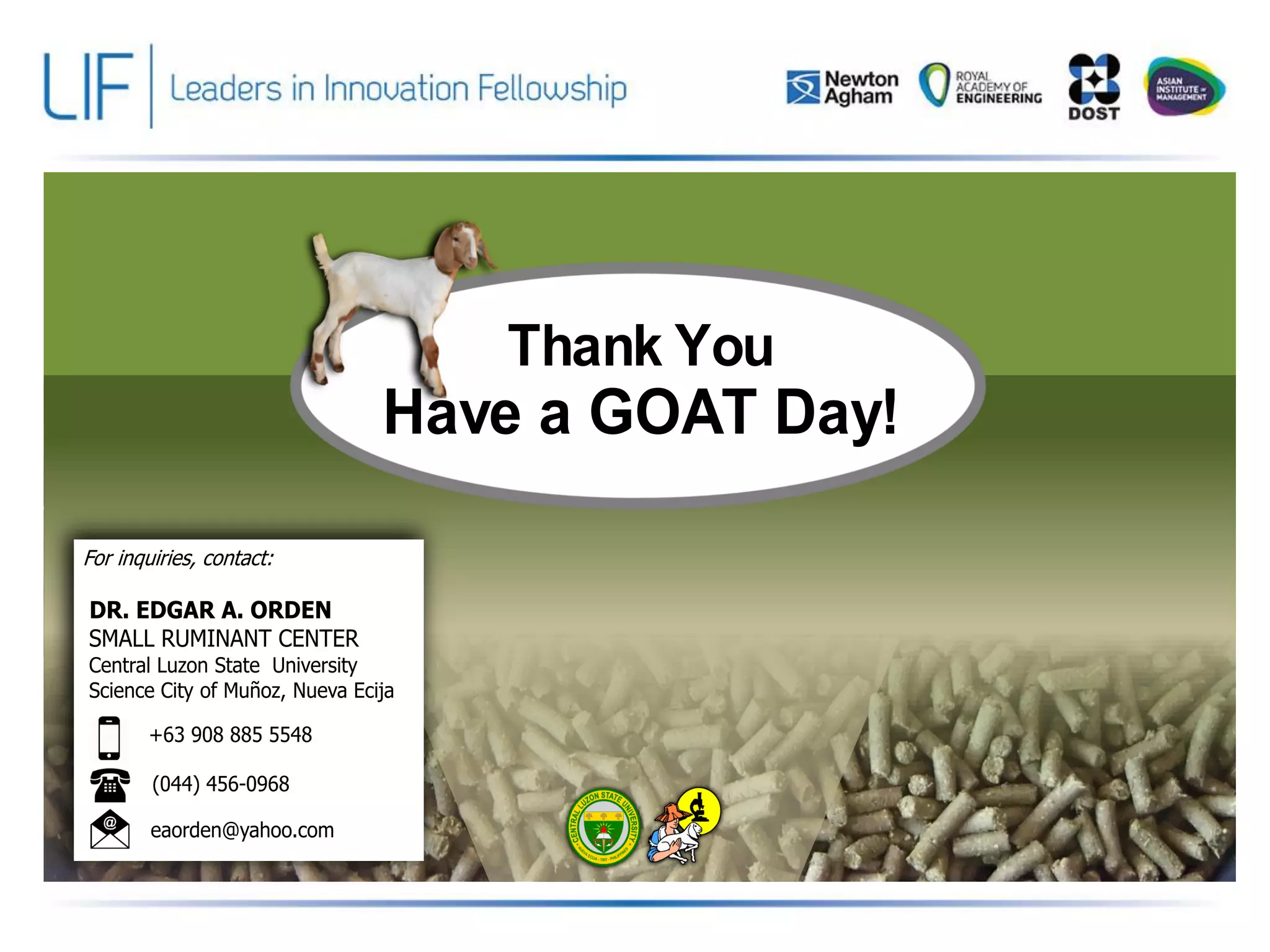 Thank You
Have a GOAT Day!
For inquiries, contact:
DR. EDGAR A. ORDEN
SMALL RUMINANT CENTER
Central Luzon State University
Science City of Muñoz, Nueva Ecija
+63 908 885 5548
(044) 456-0968
eaorden@yahoo.com
 