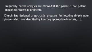 Frequently partial analyses are allowed if the parser is not potent
enough to resolve all problems.
Church has designed a stochastic program for locating simple noun
phrases which are identified by inserting appropriate brackets, [...].
 