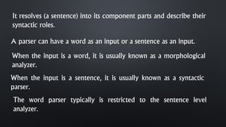 It resolves (a sentence) into its component parts and describe their
syntactic roles.
A parser can have a word as an input or a sentence as an input.
When the input is a word, it is usually known as a morphological
analyzer.
The word parser typically is restricted to the sentence level
analyzer.
When the input is a sentence, it is usually known as a syntactic
parser.
 