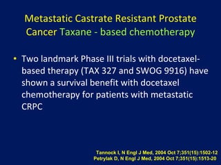 Metastatic Castrate Resistant Prostate Cancer   Taxane   - based chemotherapy Two  landmark Phase III trials with docetaxel-based therapy (TAX 327 and SWOG 9916) have shown a survival benefit with  docetaxel  chemotherapy for patients with metastatic CRPC Tannock I, N Engl J Med, 2004 Oct 7;351(15):1502-12 Petrylak D, N Engl J Med, 2004 Oct 7;351(15):1513-20  