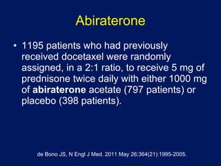 Abiraterone 1195 patients who had previously received docetaxel were randomly assigned, in a 2:1 ratio, to receive 5 mg of prednisone twice daily with either 1000 mg of  abiraterone  acetate (797 patients) or placebo (398 patients). de Bono JS, N Engl J Med. 2011 May 26;364(21):1995-2005. 
