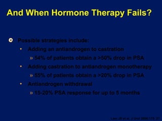 And When Hormone Therapy Fails? Possible strategies include: Adding an antiandrogen to castration 54% of patients obtain a >50% drop in PSA Adding castration to antiandrogen monotherapy 55% of patients obtain a >20% drop in PSA  Antiandrogen withdrawal 15-20% PSA response for up to 5 months Lam JS et al. J Urol 2006;175: 27. 