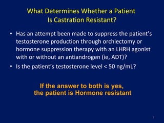What Determines Whether a Patient  Is Castration Resistant? Has an attempt been made to suppress the patient’s testosterone production through orchiectomy or hormone suppression therapy with an LHRH agonist with or without an antiandrogen (ie, ADT)? Is the patient’s testosterone level < 50 ng/mL? If the answer to both is yes,  the patient is Hormone resistant 