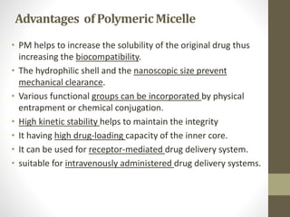 Advantages of PolymericMicelle
• PM helps to increase the solubility of the original drug thus
increasing the biocompatibility.
• The hydrophilic shell and the nanoscopic size prevent
mechanical clearance.
• Various functional groups can be incorporated by physical
entrapment or chemical conjugation.
• High kinetic stability helps to maintain the integrity
• It having high drug-loading capacity of the inner core.
• It can be used for receptor-mediated drug delivery system.
• suitable for intravenously administered drug delivery systems.
 
