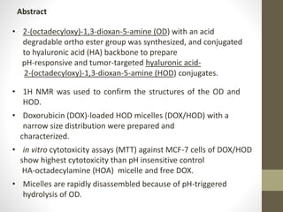• 2-(octadecyloxy)-1,3-dioxan-5-amine (OD) with an acid
degradable ortho ester group was synthesized, and conjugated
to hyaluronic acid (HA) backbone to prepare
pH-responsive and tumor-targeted hyaluronic acid-
2-(octadecyloxy)-1,3-dioxan-5-amine (HOD) conjugates.
Abstract
• 1H NMR was used to confirm the structures of the OD and
HOD.
• Doxorubicin (DOX)-loaded HOD micelles (DOX/HOD) with a
narrow size distribution were prepared and
characterized.
• in vitro cytotoxicity assays (MTT) against MCF-7 cells of DOX/HOD
show highest cytotoxicity than pH insensitive control
HA-octadecylamine (HOA) micelle and free DOX.
• Micelles are rapidly disassembled because of pH-triggered
hydrolysis of OD.
 