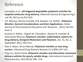 Reference
• LipengQiu et al , pH-triggered degradable polymeric micelles for
targeted antitumor drug delivery, Materials Science & Engineering C
,vol.78, 2017,p.no.912-922.
• V.K. Mourya, Nazma Inamdar, R.B. Nawale, S.S. Kulthe , Polymeric
Micelles: General Considerations and their Applications, Indian
Journal of Pharmaceutical Education and Research, , 2011/ Vol 45/
Issue 2.
• Sushant S. Kulthe , Yogesh M. Choudhari , Nazma N. Inamdar &
Vishnukant Mourya, Polymeric micelles: authoritative aspects for
drug delivery, Designed Monomers and Polymers, Vol. 15, No. 5,
September 2012, 465–521.
• Glen S. Kwon, Teruo Okanob, Polymeric micelles as new drug
carriers , Advanced Drug Delivery Reviews 21 (1996) 107-116 .
• Ying Lua, Kinam Parka, Polymeric micelles and alternative nanonized
delivery vehicles for poorly soluble drugs, International Journal of
Pharmaceutics, 453 (2013) 198– 214.
 