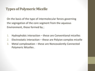 TypesofPolymericMicelle
On the basis of the type of intermolecular forces governing
the segregation of the core segment from the aqueous
Environment, those formed by ;
1. Hydrophobic interaction – these are Conventional micelles
2. Electrostatic interaction – these are Polyion complex micelle
3. Metal complexation – these are Noncovalently Connected
Polymeric Micelles .
 