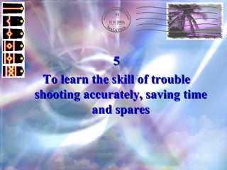 5 To learn the skill of trouble shooting accurately, saving time and spares 