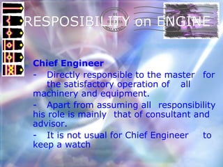 RESPOSIBILITY on ENGINE  Chief Engineer   - Directly responsible to the master  for  the satisfactory operation of  all machinery and equipment.  - Apart from assuming all  responsibility his role is mainly  that of consultant and advisor.  - It is not usual for Chief Engineer  to keep a watch 