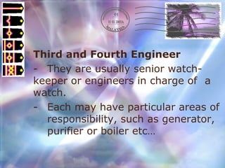 Third and Fourth Engineer - They are usually senior watch- keeper or engineers in charge of  a watch. - Each may have particular areas of  responsibility, such as generator,  purifier or boiler etc… 