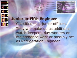 Junior or Fifth Engineer - Classified as a junior officers. - They will make up as additional  watch-keepers, day workers on  maintenance work or possibly act  as Refrigeration Engineer. 