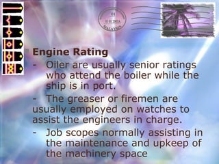 Engine Rating - Oiler are usually senior ratings  who attend the boiler while the  ship is in port. - The greaser or firemen are  usually employed on watches to  assist the engineers in charge. - Job scopes normally assisting in  the maintenance and upkeep of  the machinery space 