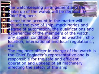 The watchkeeping arrangement and the make up of the watch will be decided by Chief Engineer. Factor to be account in the matter will include the type of ship, machineries and degree of automation, the qualifications and experiences of the members of the watch, any special conditions such as weather, ship location, international and local regulations , etc The engineer officer in charge of the watch is the Chief Engineer’s representative and is responsible for the safe and efficient operation and upkeep of all machinery affecting the safety of the ship 