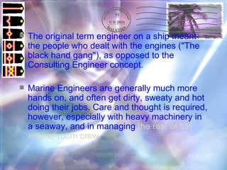 The original term engineer on a ship meant the people who dealt with the engines ("The black hand gang"), as opposed to the Consulting Engineer concept. Marine Engineers are generally much more hands on, and often get dirty, sweaty and hot doing their jobs. Care and thought is required, however, especially with heavy machinery in a seaway, and in managing  the rest of the engine-room crew.   