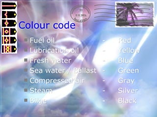 Colour code Fuel oil  - Red Lubrication oil - Yellow Fresh water - Blue Sea water / Ballast - Green Compressed air  - Gray Steam - Silver Bilge - Black 