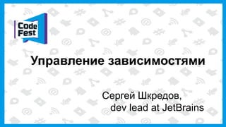 Управление зависимостями
Сергей Шкредов,
dev lead at JetBrains
 