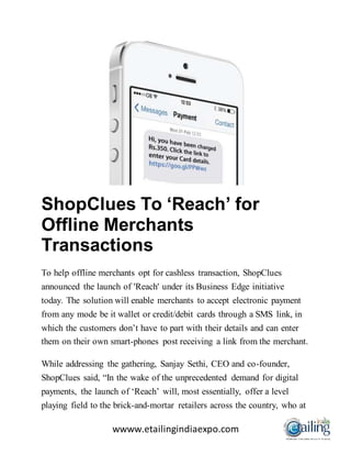 wwww.etailingindiaexpo.com
ShopClues To ‘Reach’ for
Offline Merchants
Transactions
To help offline merchants opt for cashless transaction, ShopClues
announced the launch of 'Reach' under its Business Edge initiative
today. The solution will enable merchants to accept electronic payment
from any mode be it wallet or credit/debit cards through a SMS link, in
which the customers don’t have to part with their details and can enter
them on their own smart-phones post receiving a link from the merchant.
While addressing the gathering, Sanjay Sethi, CEO and co-founder,
ShopClues said, “In the wake of the unprecedented demand for digital
payments, the launch of ‘Reach’ will, most essentially, offer a level
playing field to the brick-and-mortar retailers across the country, who at
 