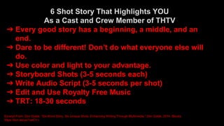 6 Shot Story That Highlights YOU
As a Cast and Crew Member of THTV
➔ Every good story has a beginning, a middle, ​and an
end.
➔ Dare to be different! Don’t do what everyone else will
do.
➔ Use color and light to your advantage.
➔ Storyboard Shots (3-5 seconds each)
➔ Write Audio Script (3-5 seconds per shot)
➔ Edit and Use Royalty Free Music
➔ TRT: 18-30 seconds
Excerpt From: Don Goble. “Six-Word Story, Six Unique Shots: Enhancing Writing Through Multimedia.” Don Goble, 2014. iBooks.
https://itun.es/us/1oeCY.l
 