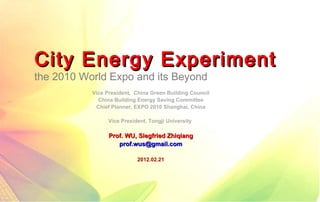 City Energy Experiment
the 2010 World Expo and its Beyond
           Vice President, China Green Building Council
             China Building Energy Saving Committee
            Chief Planner, EXPO 2010 Shanghai, China

                 Vice President. Tongji University

                 Prof. WU, Siegfried Zhiqiang
                    prof.wus@gmail.com

                            2012.02.21
 