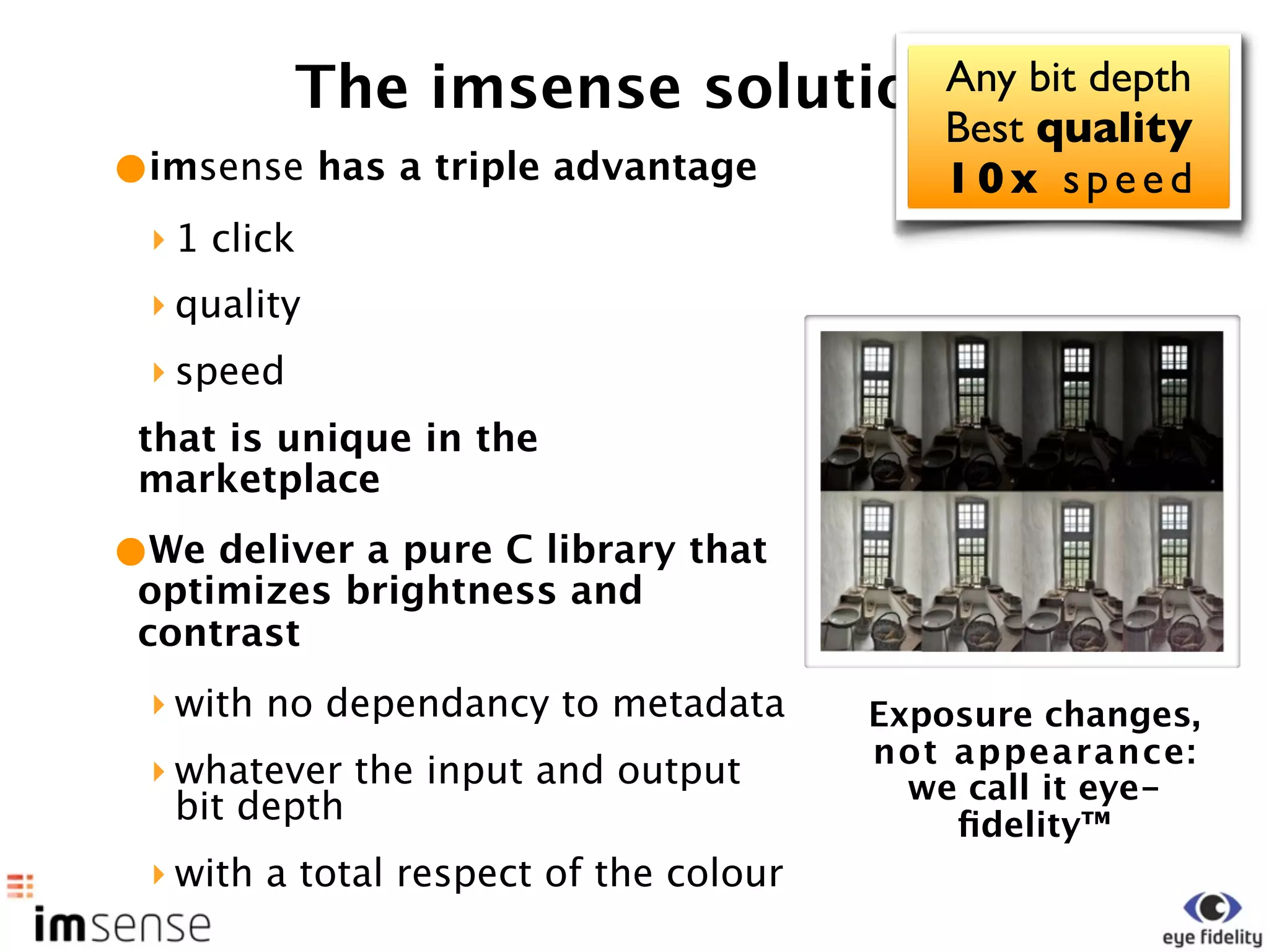 The imsense solutionAny bit depth
                                Best quality
•imsense has a triple advantage 10x speed
 ‣ 1 click
 ‣ quality
 ‣ speed
 that is unique in the
 marketplace

•We deliver a pure C library that
 optimizes brightness and
 contrast
 ‣ with no dependancy to metadata       Exposure changes,
                                        not appearance:
 ‣ whatever the input and output          we call it eye-
   bit depth                                ﬁdelity™
 ‣ with a total respect of the colour
 