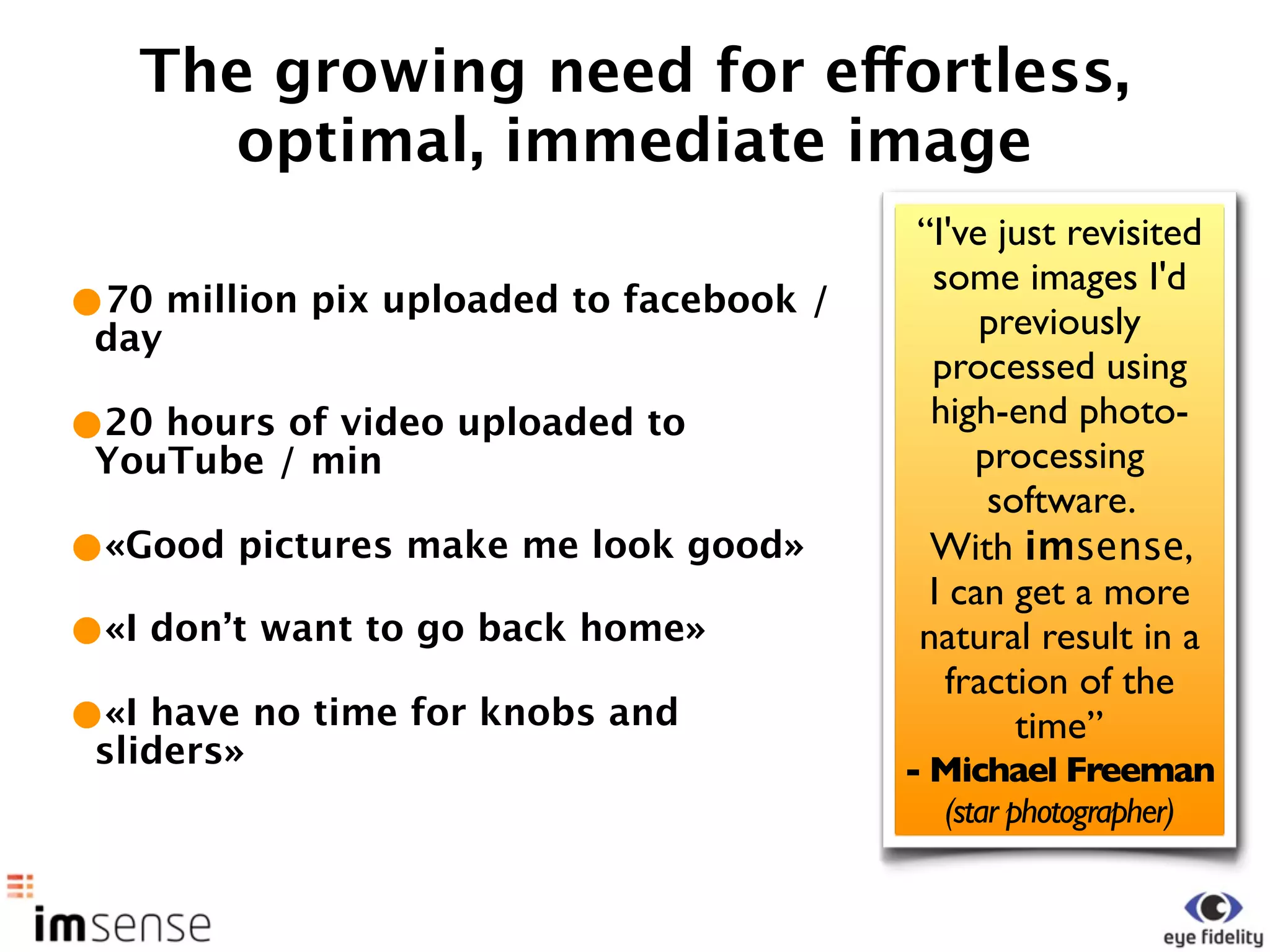 The growing need for effortless,
     optimal, immediate image
                                         “I've just revisited
                                          some images I'd
•70 million pix uploaded to facebook /        previously
 day
                                          processed using
•20 hours of video uploaded to            high-end photo-
 YouTube / min                                processing
                                               software.
•«Good pictures make me look good»        With imsense,
                                          I can get a more
•«I don’t want to go back home»          natural result in a
                                            fraction of the
•«I have no time for knobs and                   time”
 sliders»                                - Michael Freeman
                                           (star photographer)
 