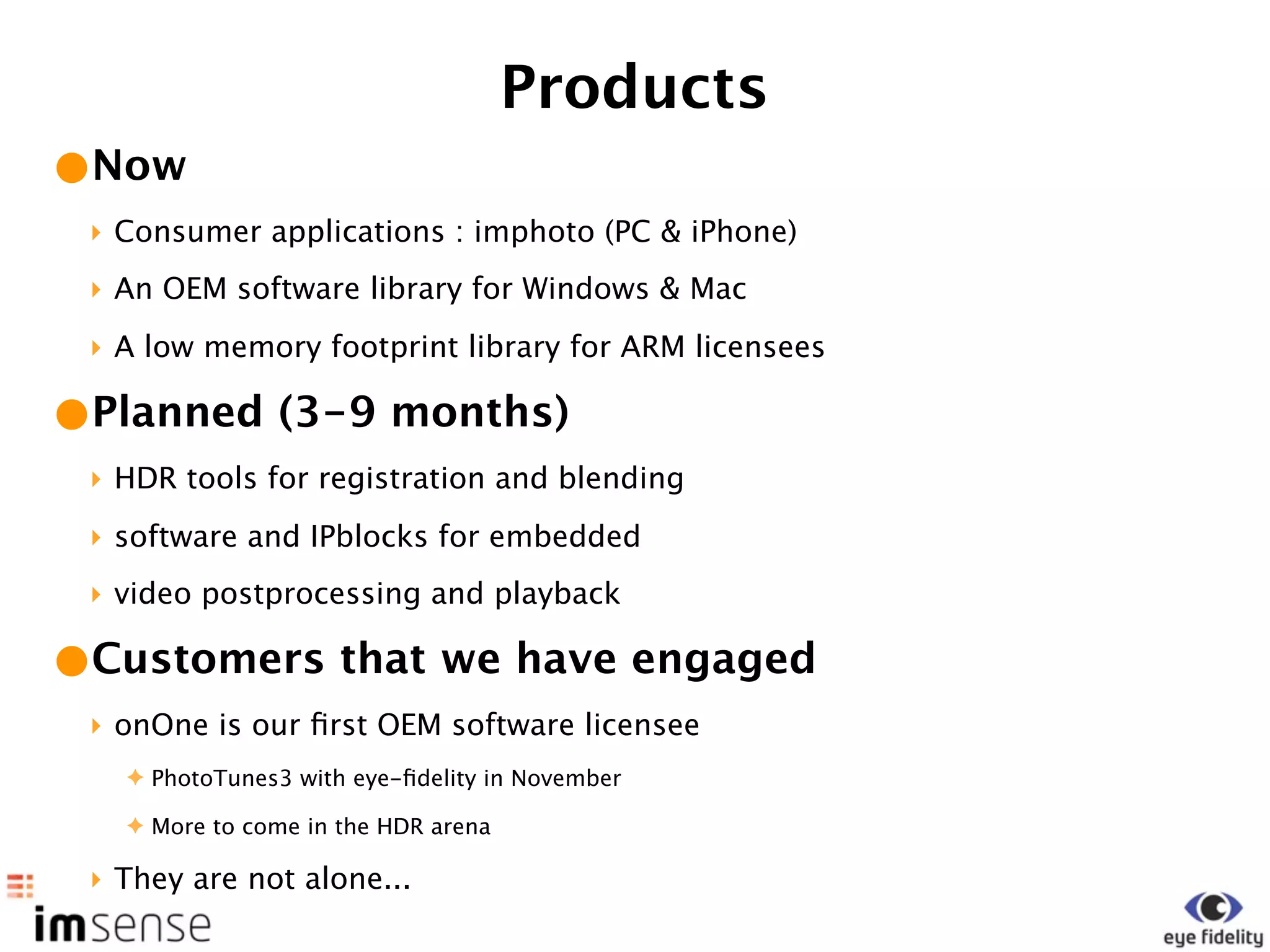 Products
•Now
 ‣ Consumer applications : imphoto (PC & iPhone)
 ‣ An OEM software library for Windows & Mac
 ‣ A low memory footprint library for ARM licensees

•Planned (3-9 months)
 ‣ HDR tools for registration and blending
 ‣ software and IPblocks for embedded
 ‣ video postprocessing and playback

•Customers that we have engaged
 ‣ onOne is our ﬁrst OEM software licensee
   ✦ PhotoTunes3 with eye-ﬁdelity in November

   ✦ More to come in the HDR arena

 ‣ They are not alone...
 