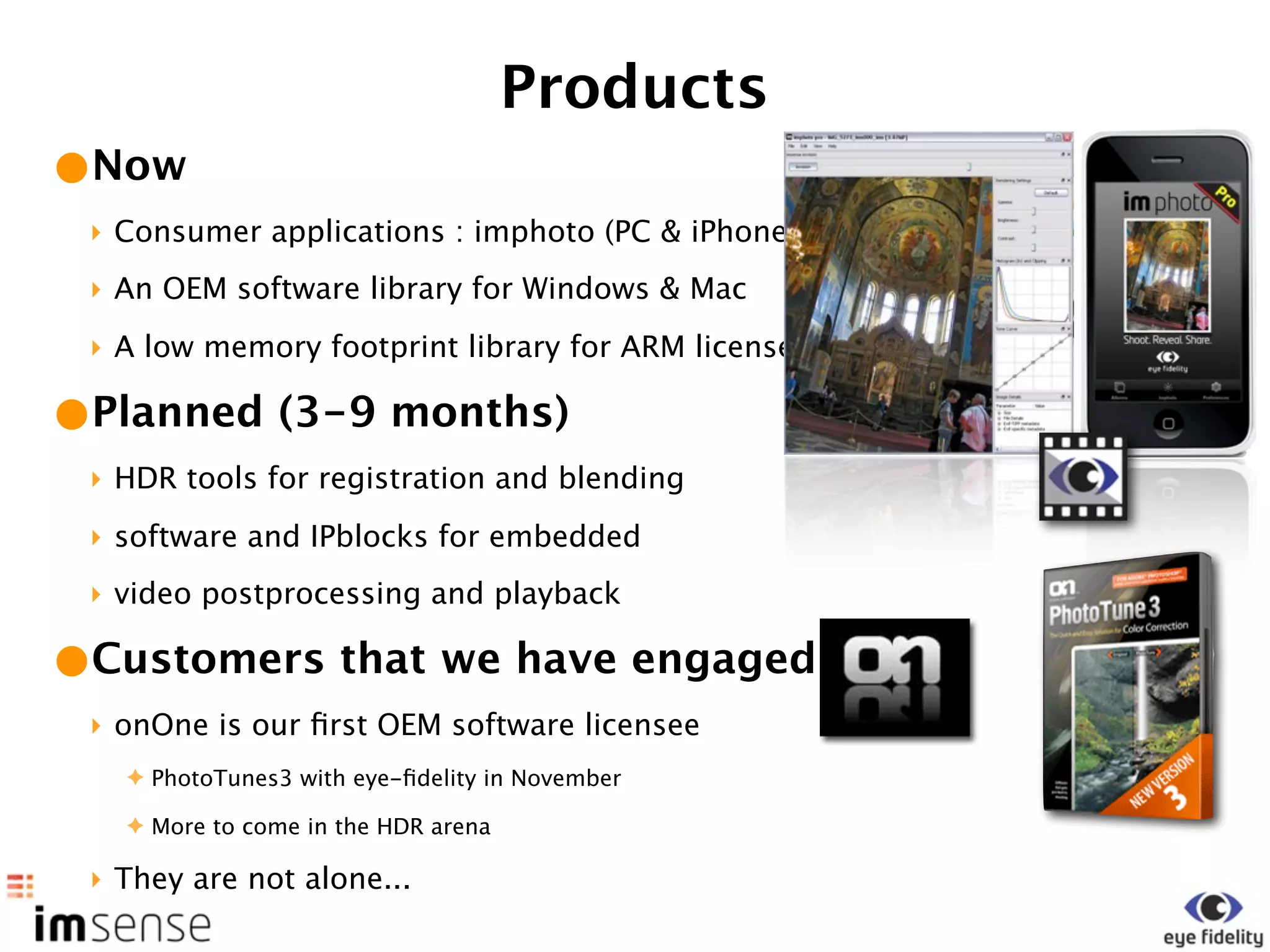Products
•Now
 ‣ Consumer applications : imphoto (PC & iPhone)
 ‣ An OEM software library for Windows & Mac
 ‣ A low memory footprint library for ARM licensees

•Planned (3-9 months)
 ‣ HDR tools for registration and blending
 ‣ software and IPblocks for embedded
 ‣ video postprocessing and playback

•Customers that we have engaged
 ‣ onOne is our ﬁrst OEM software licensee
   ✦ PhotoTunes3 with eye-ﬁdelity in November

   ✦ More to come in the HDR arena

 ‣ They are not alone...
 