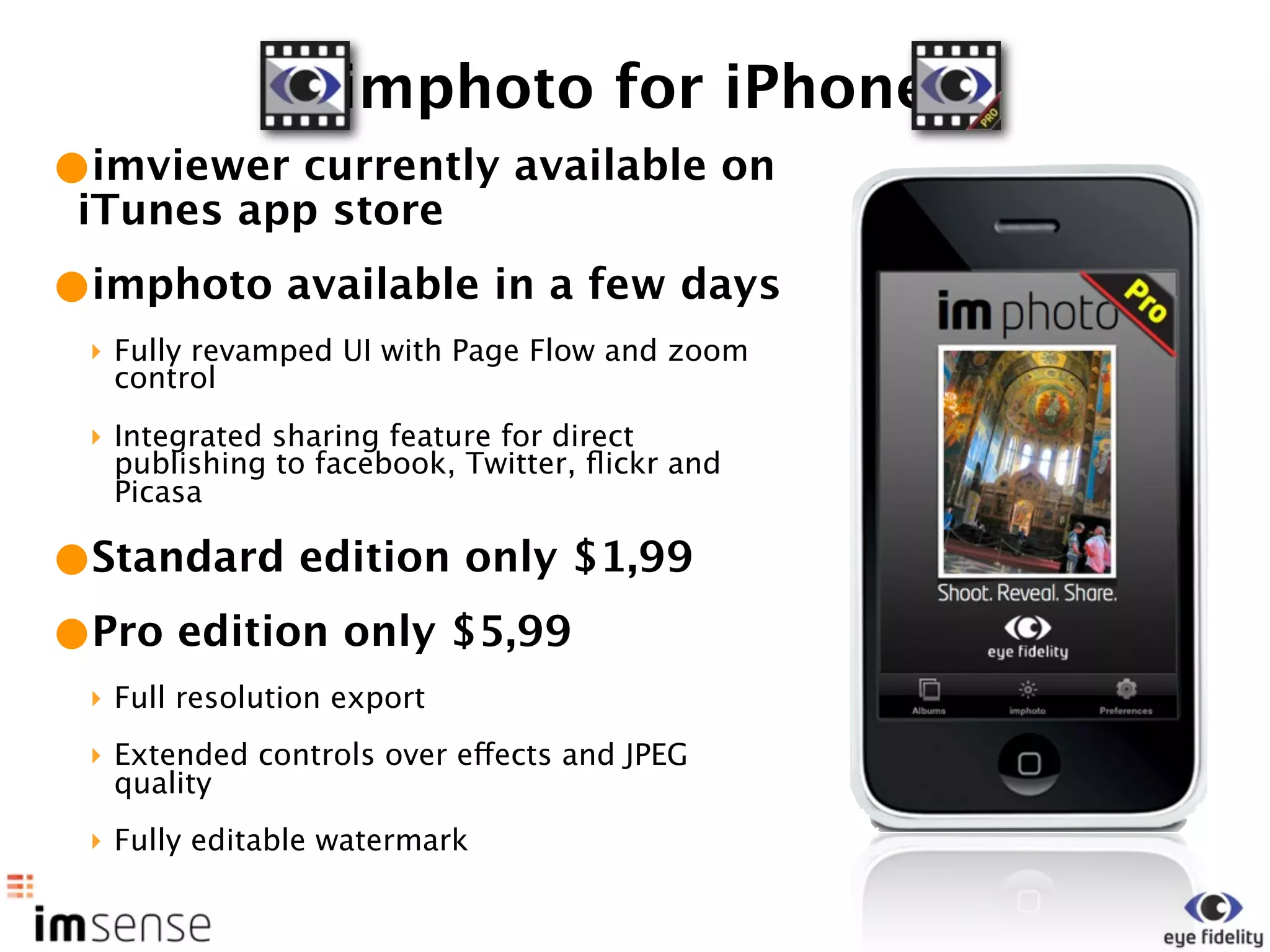 imphoto for iPhone
•imviewer currently available on
 iTunes app store
•imphoto available in a few days
 ‣ Fully revamped UI with Page Flow and zoom
   control
 ‣ Integrated sharing feature for direct
   publishing to facebook, Twitter, ﬂickr and
   Picasa

•Standard edition only $1,99
•Pro edition only $5,99
 ‣ Full resolution export
 ‣ Extended controls over effects and JPEG
   quality
 ‣ Fully editable watermark
 