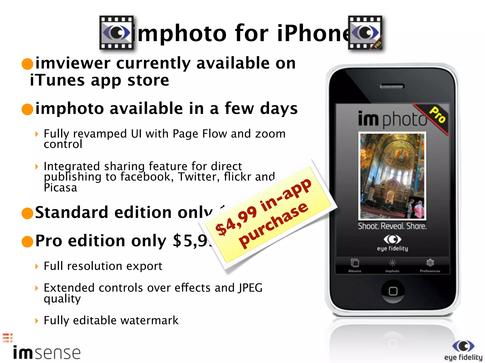 imphoto for iPhone
•imviewer currently available on
 iTunes app store
•imphoto available in a few days
 ‣ Fully revamped UI with Page Flow and zoom
   control
 ‣ Integrated sharing feature for direct
   publishing to facebook, Twitter, ﬂickr and
   Picasa                         pp
                               -a
                             in se
•Standard edition only $1,99 cha
                          99
                        4, r
                       $ u
•Pro edition only $5,99 p
 ‣ Full resolution export
 ‣ Extended controls over effects and JPEG
   quality
 ‣ Fully editable watermark
 