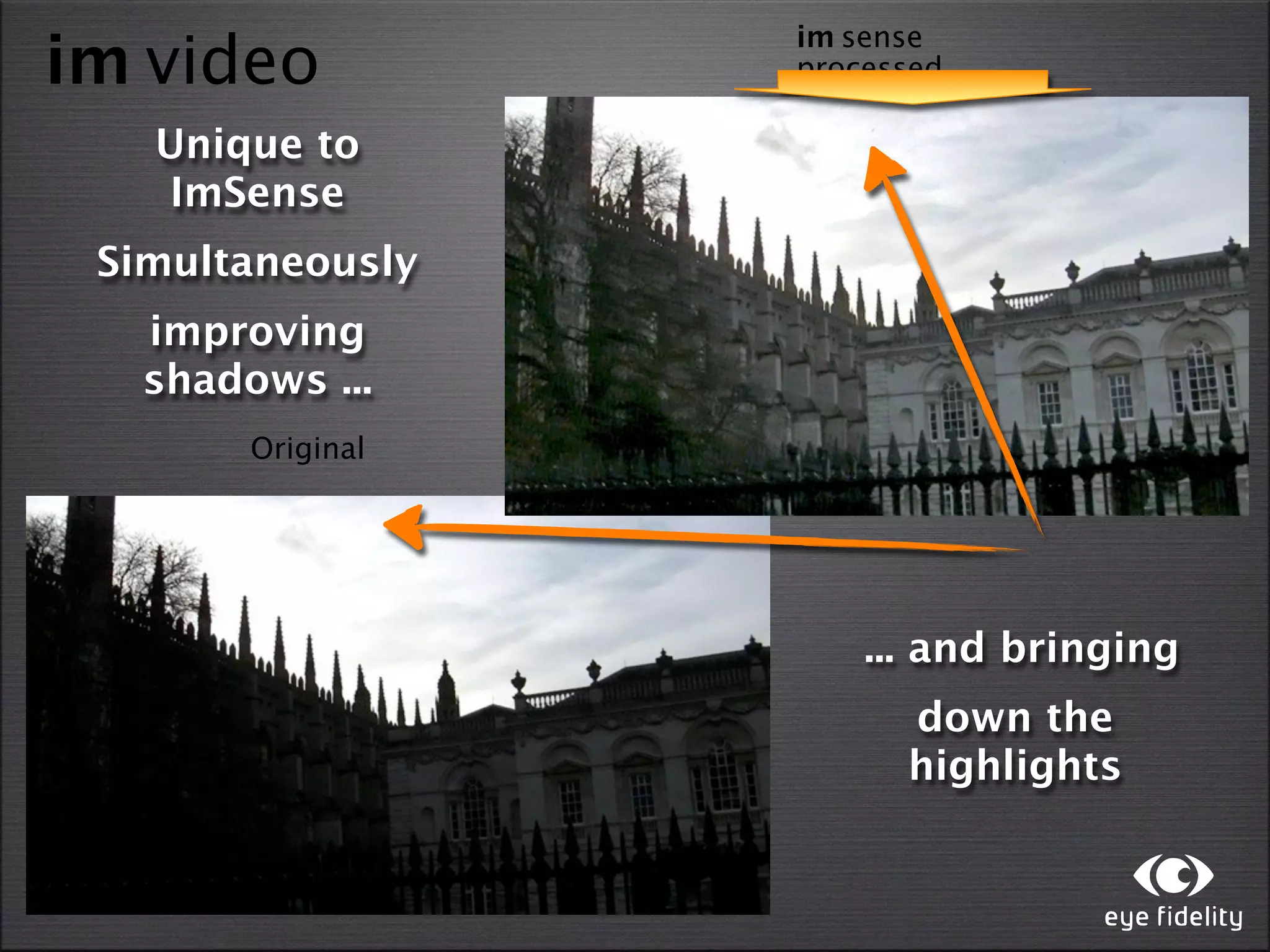 im sense
im video          processed

   Unique to
   ImSense
 Simultaneously
  improving
  shadows ...
       Original




                      ... and bringing
                        down the
                        highlights
 