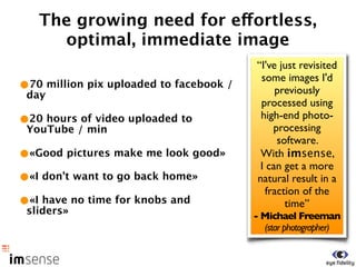 The growing need for effortless,
     optimal, immediate image
                                         “I've just revisited
                                          some images I'd
•70 million pix uploaded to facebook /        previously
 day
                                          processed using
•20 hours of video uploaded to            high-end photo-
 YouTube / min                                processing
                                               software.
•«Good pictures make me look good»        With imsense,
                                          I can get a more
•«I don’t want to go back home»          natural result in a
                                            fraction of the
•«I have no time for knobs and                   time”
 sliders»                                - Michael Freeman
                                           (star photographer)
 