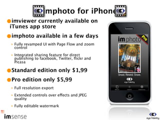 imphoto for iPhone
•imviewer currently available on
 iTunes app store
•imphoto available in a few days
 ‣ Fully revamped UI with Page Flow and zoom
   control
 ‣ Integrated sharing feature for direct
   publishing to facebook, Twitter, ﬂickr and
   Picasa

•Standard edition only $1,99
•Pro edition only $5,99
 ‣ Full resolution export
 ‣ Extended controls over effects and JPEG
   quality
 ‣ Fully editable watermark
 