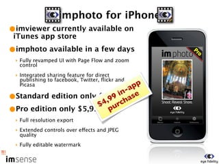 imphoto for iPhone
•imviewer currently available on
 iTunes app store
•imphoto available in a few days
 ‣ Fully revamped UI with Page Flow and zoom
   control
 ‣ Integrated sharing feature for direct
   publishing to facebook, Twitter, ﬂickr and
   Picasa                         pp
                               -a
                             in se
•Standard edition only $1,99 cha
                          99
                        4, r
                       $ u
•Pro edition only $5,99 p
 ‣ Full resolution export
 ‣ Extended controls over effects and JPEG
   quality
 ‣ Fully editable watermark
 