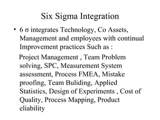 Six Sigma Integration 6  σ  integrates  Technology, Co Assets, Management and employees with continual Improvement practices Such as : Project Management , Team Problem solving, SPC, Measurement System assessment, Process FMEA, Mistake proofing, Team Buliding, Applied Statistics, Design of Experiments , Cost of Quality, Process Mapping, Product eliability 