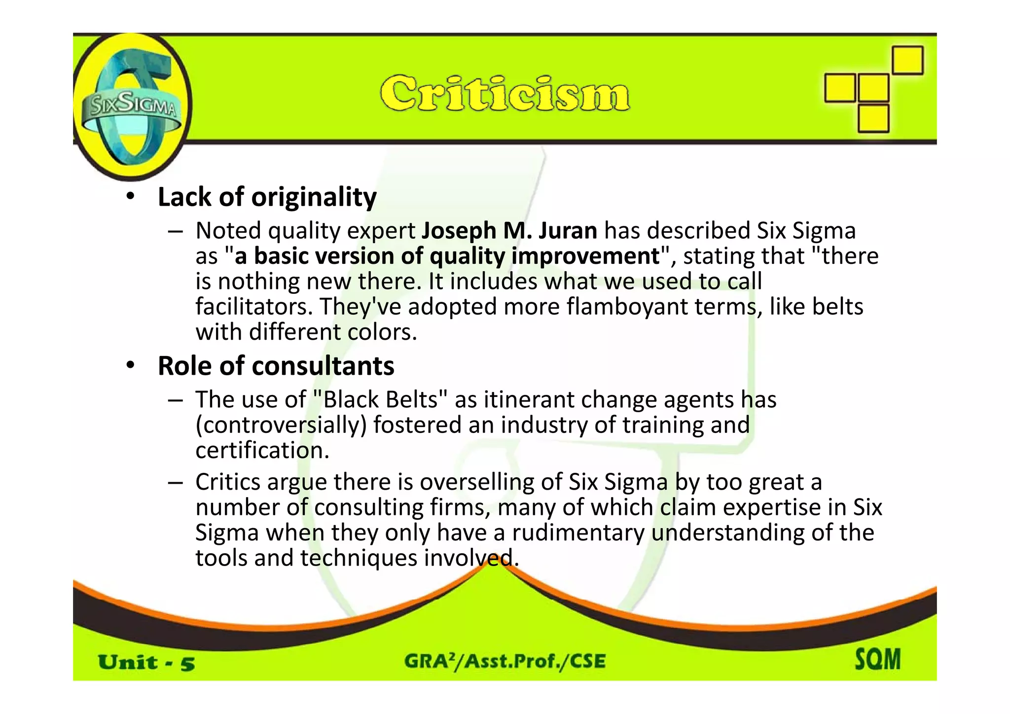 • Lack of originality
  Lack of originality
   – Noted quality expert Joseph M. Juran has described Six Sigma 
     as "a basic version of quality improvement", stating that "there 
     is nothing new there. It includes what we used to call 
     i     thi        th     It i l d   h t       dt     ll
     facilitators. They've adopted more flamboyant terms, like belts 
     with different colors.
• R l f
  Role of consultants
               l
   – The use of "Black Belts" as itinerant change agents has 
     (controversially) fostered an industry of training and 
     certification. 
   – Critics argue there is overselling of Six Sigma by too great a 
     number of consulting firms, many of which claim expertise in Six 
                           g      ,     y                   p
     Sigma when they only have a rudimentary understanding of the 
     tools and techniques involved.
 