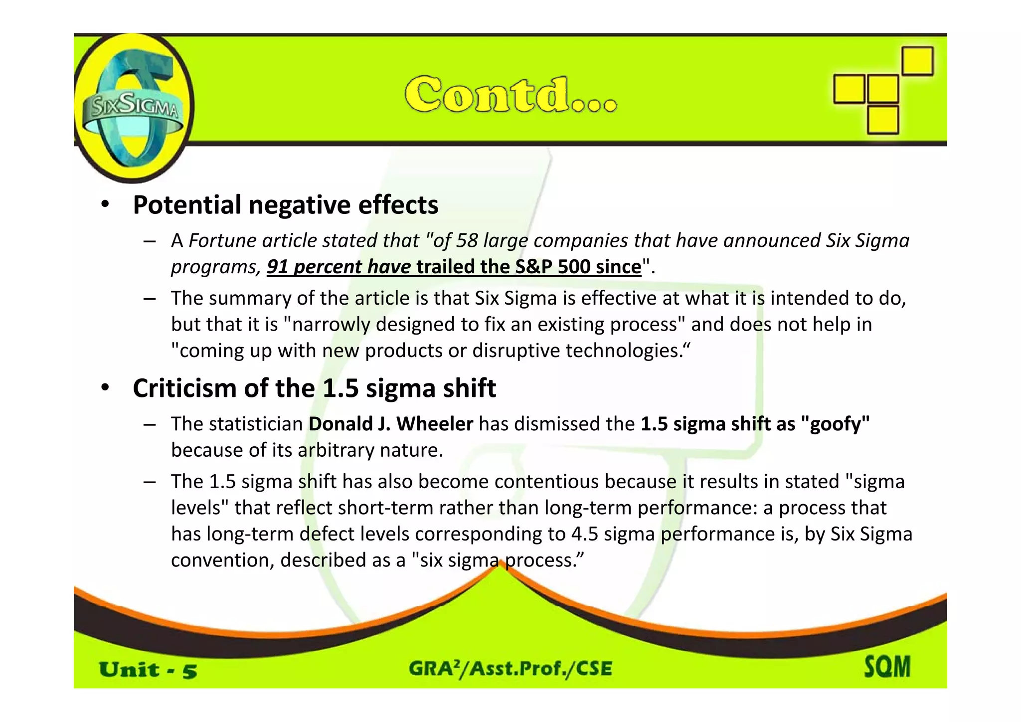 • P t ti l
  Potential negative effects
                ti    ff t
   – A Fortune article stated that "of 58 large companies that have announced Six Sigma 
     programs, 91 percent have trailed the S&P 500 since". 
   – The summary of the article is that Six Sigma is effective at what it is intended to do, 
     but that it is "narrowly designed to fix an existing process" and does not help in 
     "coming up with new products or disruptive technologies.“
            g p             p                  p             g
• Criticism of the 1.5 sigma shift
   – The statistician Donald J. Wheeler has dismissed the 1.5 sigma shift as "goofy" 
     because of its arbitrary nature. 
     b          fi     bi
   – The 1.5 sigma shift has also become contentious because it results in stated "sigma 
     levels" that reflect short‐term rather than long‐term performance: a process that 
     has long‐term defect levels corresponding to 4.5 sigma performance is, by Six Sigma 
     convention, described as a "six sigma process.”
 