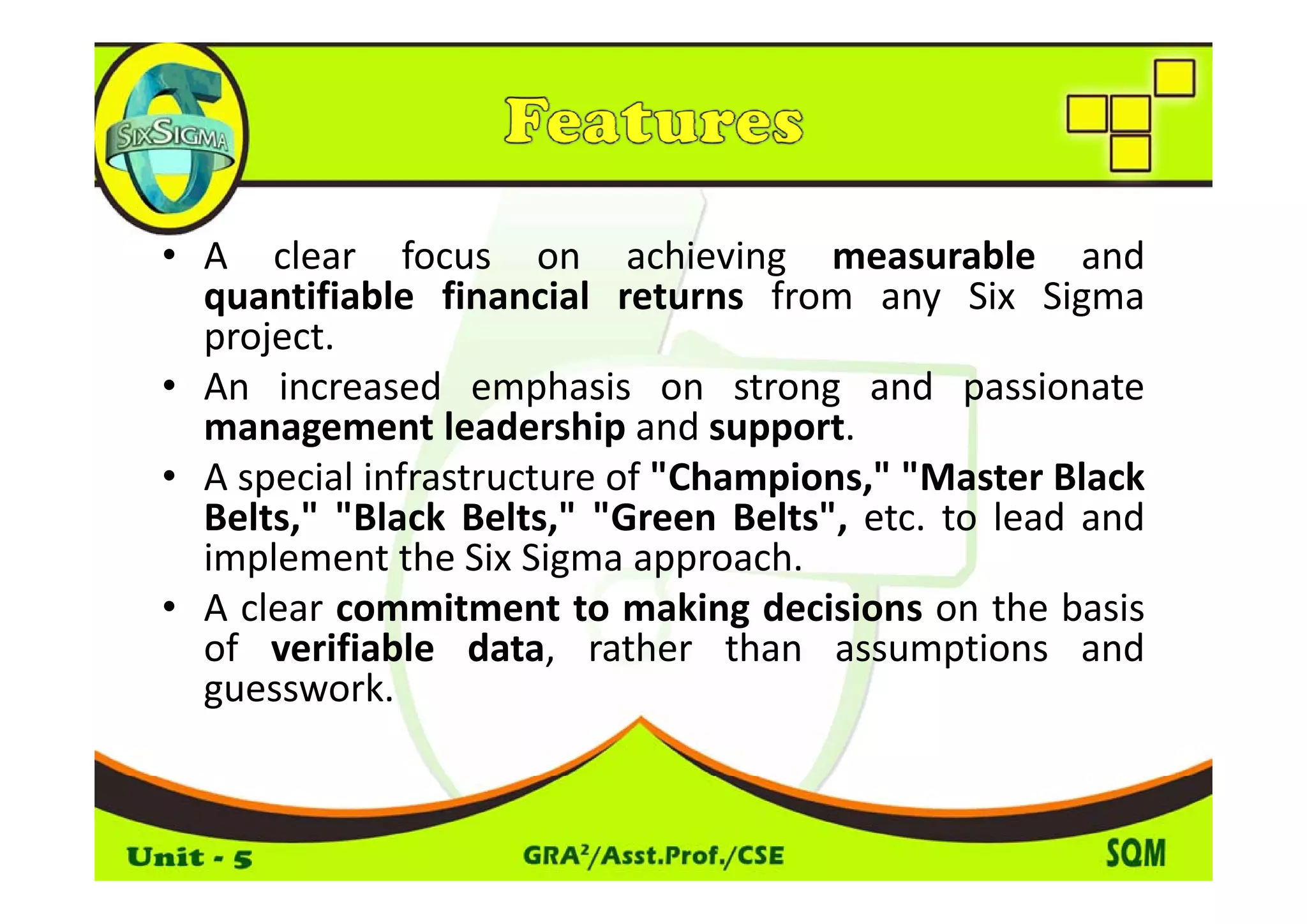 • A clear focus on achieving measurable and
  quantifiable financial returns from any Six Sigma
  project.
• An increased emphasis on strong and passionate
  management leadership and support.
• A special infrastructure of " h
           l f              f "Champions," "
                                         " "Master Black
                                                     l k
  Belts," "Black Belts," "Green Belts", etc. to lead and
  implement the Six Sigma approach.
• A clear commitment to making decisions on the basis
  of verifiable data, rather than assumptions and
  guesswork.
 