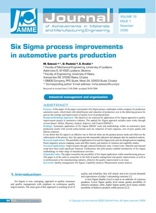 VOLUME 19
                                                                                                                               ISSUE 1
                                        of Achievements in Materials                                                           November
                                        and Manufacturing Engineering                                                          2006




     Six Sigma process improvements
     in automotive parts production
                                      M. Soković a,*, D. Pavletić b, E. Krulčić c
                                      a Faculty of Mechanical Engineering, University of Ljubljana,
                                      Askerceva 6, SI-1000 Ljubljana, Slovenia
                                      b Faculty of Engineering, University of Rijeka,
                                      Vukovarska 58, 51000 Rijeka, Croatia
                                      c CIMOS Company, PPC Buzet, Most 24, 52420 Buzet, Croatia
                                      * Corresponding author: E-mail address: mirko.sokovic@fs.uni-lj.si
                                      Received in revised form 15.09.2006; accepted 30.09.2006


                                            Industrial management and organisation

                                      ABSTRACT
                                      Purpose: of this paper: In the paper is presented a Six Sigma project, undertaken within company for production
                                      automotive parts, which deals with identification and reduction of production cost in the deburring process for
                                      gravity die-castings and improvement of quality level of produced parts.
                                      Design/methodology/approach: The objectives are achieved by application of Six Sigma approach to quality
                                      improvement project in automotive industry. The applied Six Sigma approach includes team works through
                                      several phases: Define, Measure, Analyze, Improve, and Control (DMAIC).
                                      Findings: Systematic application of Six Sigma DMAIC tools and methodology within an automotive parts
                                      production results with several achievements such are reduction of tools expenses, cost of poor quality and
                                      labours expenses.
                                      It was shown that Six sigma is an effective way to find out where are the greatest process needs and which are the
                                      softest points of the process. Also, Six sigma provide measurable indicators and adequate data for analytical analysis.
                                      Research implications: The possibility of application of several Six Sigma tools such are thought process mapping,
                                      Pareto diagrams, process mapping, cause and effect matrix, and analysis of variation and capability studies.
                                      Practical implications: Improvements through reduced Production time, Control time, Material and Internal
                                      scrap have been yield significant financial. Furthermore, this pilot project enabled introduction of Six Sigma
                                      methodology in wider range of manufacturer activities.
                                      Originality/value: The paper researches the possibility of Six Sigma application within manufacturing process.
                                      This paper is of the value to researcher in the field of quality management and quality improvement, as well as
                                      to professionals in the manufacturing industry, wherever the quality improvement is an issue.
                                      Keywords: Quality management; Six Sigma; Capability analysis; Measurement system analysis




     1.Introduction
     1. Introduction                                                             quality and reliability that will satisfy and even exceed demands
                                                                                 and expectations of today’s demanding customer [1].
                                                                                     A term Sigma Quality Level is used as an indicator of a process
        Six Sigma is new, emerging, approach to quality assurance                goodness. Lower Sigma quality level means greater possibility of
     and quality management with emphasis on continuous quality                  defective products, while, higher Sigma quality level means smaller
     improvements. The main goal of this approach is reaching level of           possibility of defective products within process [2,3].




96        Research paper                                            © Copyright by International OCSCO World Press. All rights reserved. 2006
 