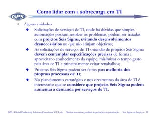 Seis Sigma em Serviços - 12GPS - Global Productivity Solutions Consultores S/C Ltda Direitos reservados, proibida reprodução sem autorização
Como lidar com a sobrecarga em TI
Alguns cuidados:
Solicitações de serviços de TI, onde há dúvidas que simples
automações possam resolver os problemas, podem ser tratadas
com projetos Seis Sigma, evitando desenvolvimentos
desnecessários ou que não atinjam objetivos;
As solicitações de serviços de TI oriundas de projetos Seis Sigma
devem contemplar especificações precisas de forma a
aproveitar o conhecimento da equipe, minimizar o tempo gasto
pela área de TI e principalmente evitar retrabalhos;
Projetos Seis Sigma podem ser feitos para melhoria dos
próprios processos de TI;
No planejamento estratégico e nos orçamentos da área de TI é
interessante que se considere que projetos Seis Sigma podem
aumentar a demanda por serviços de TI.
 