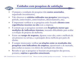 Seis Sigma em Serviços - 13GPS - Global Productivity Solutions Consultores S/C Ltda Direitos reservados, proibida reprodução sem autorização
Cuidados com pesquisas de satisfação
O preparo e condução de pesquisas têm custos associados,
requerendo investimentos;
Vale observar os critérios utilizados nas pesquisa (amostragem,
período, entrevistados, entrevistadores, direcionamento, etc);
É importante verificar se as pesquisas estão focando clientes com
experiências recentes ou não com a empresa;
É comum que as pesquisas ocorram com freqüência menor que
medições de indicadores internos, trazendo dificuldades para avaliar
a evolução de projetos de melhoria;
Existe um tempo de resposta, algumas vezes alto, entre a melhoria de
um processo ou serviço, e a percepção dessa melhoria por parte do
cliente;
É sempre interessante verificar as relações entre os resultados das
pesquisas com indicadores da empresa, operacionais e de mercado,
para avaliar as causas e os efeitos da satisfação dos clientes;
Ressalta-se que as pesquisas se baseiam em percepções das pessoas,
portanto, sujeitas a questões emocionais.
 
