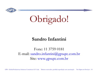 Seis Sigma em Serviços - 14GPS - Global Productivity Solutions Consultores S/C Ltda Direitos reservados, proibida reprodução sem autorização
Obrigado!
Sandro Infantini
Fone: 11 3759 0181
E-mail: sandro.infantini@gpsqtc.com.br
Site: www.gpsqtc.com.br
 