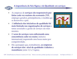 Seis Sigma em Serviços - 2GPS - Global Productivity Solutions Consultores S/C Ltda Direitos reservados, proibida reprodução sem autorização
A importância do Seis Sigma e da Qualidade em serviços
As empresas de serviços são responsáveis por
fatias cada vez maiores da economia (PIB,
empregos gerados), principalmente, à medida que
se desenvolve o país.
A influência das iniciativas de qualidade foi
mais limitada nas organizações de serviços e
temas associados a gestão de serviços são mais
recentes.
O setor de serviços vem enfrentando uma
concorrência cada vez maior, inclusive
internacional, requerendo uma busca maior por
competitividade.
Há a percepção que, normalmente, as empresas
de serviços têm nível de qualidade é inferior a
manufatura (entre 1,5 a 3 sigma).
 