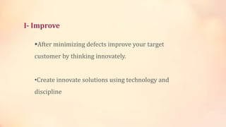 I- Improve
After minimizing defects improve your target
customer by thinking innovately.
•Create innovate solutions using technology and
discipline
 