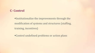 C- Control
Institutionalize the improvements through the
modification of systems and structures (staffing,
training, incentives)
Control undefined problems or action plans
 