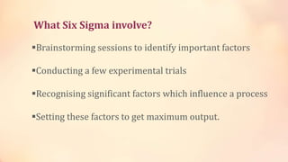 What Six Sigma involve?
Brainstorming sessions to identify important factors
Conducting a few experimental trials
Recognising significant factors which influence a process
Setting these factors to get maximum output.
 