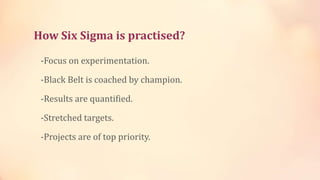 How Six Sigma is practised?
-Focus on experimentation.
-Black Belt is coached by champion.
-Results are quantified.
-Stretched targets.
-Projects are of top priority.
 