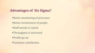 Advantages of Six Sigma?
Better monitoring of processes
Better involvement of people
Staff morale is raised
Throughput is increased
Profits go up
Customer satisfaction.
 